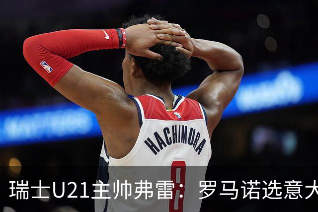 瑞士U21主帅弗雷：罗马诺选意大利恐失去国家队机会
